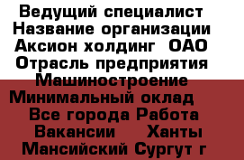 Ведущий специалист › Название организации ­ Аксион-холдинг, ОАО › Отрасль предприятия ­ Машиностроение › Минимальный оклад ­ 1 - Все города Работа » Вакансии   . Ханты-Мансийский,Сургут г.